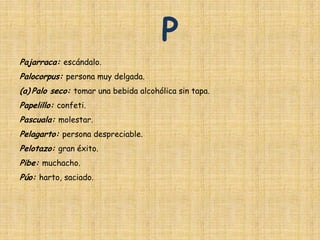 P
Pajarraca: escándalo.
Palocorpus: persona muy delgada.
(a) Palo seco: tomar una bebida alcohólica sin tapa.
Papelillo: confeti.
Pascuala: molestar.
Pelagarto: persona despreciable.
Pelotazo: gran éxito.
Pibe: muchacho.
Púo: harto, saciado.
 