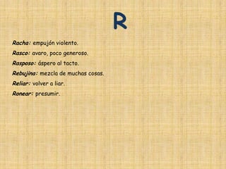 R
Racha: empujón violento.
Rasco: avaro, poco generoso.
Rasposo: áspero al tacto.
Rebujina: mezcla de muchas cosas.
Reliar: volver a liar.
Ronear: presumir.
 