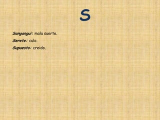 S
Sangangui: mala suerte.
Serete: culo.
Supuesto: creido.
 