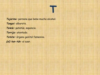 T
Tajarina: persona que bebe mucho alcohol.
Tangai: alboroto.
Telele: patatús, soponcio.
Torrija: atontado.
Totete: órgano genital femenino.
(al) tun-tún: al azar.
 