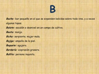 B
Bache: bar pequeño en el que se expenden bebidas sobre todo vino, y a veces
algunas tapas.
Balate: escalón o desnivel en un campo de cultivo.
Beata: monja.
Bicha: serpiente; mujer mala.
Bojiga: ampolla de la piel.
Boquete: agujero.
Borderío: expresión grosera.
Bullita: persona inquieta.
 