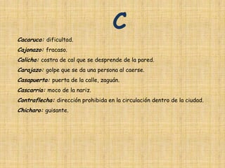 C
Cacaruca: dificultad.
Cajonazo: fracaso.
Calicha: costra de cal que se desprende de la pared.
Carajazo: golpe que se da una persona al caerse.
Casapuerta: puerta de la calle, zaguán.
Cascarria: moco de la nariz.
Contraflecha: dirección prohibida en la circulación dentro de la ciudad.
Chicharo: guisante.
 