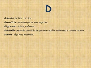 D
Daleado: de lado, torcido.
Derrotista: persona que es muy negativa.
Disgustado: triste, enfermo.
Dobladillo: pequeño bocadillo de pan con caballa, mahonesa y tomate natural.
Duende: algo muy profundo.
 