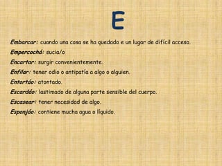 E
Embarcar: cuando una cosa se ha quedado e un lugar de difícil acceso.
Empercochá: sucia/o
Encartar: surgir convenientemente.
Enfilar: tener odio o antipatía a algo o alguien.
Entortáo: atontado.
Escardáo: lastimado de alguna parte sensible del cuerpo.
Escasear: tener necesidad de algo.
Esponjáo: contiene mucha agua o líquido.
 