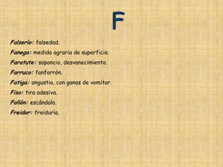 F
Falserío: falsedad.
Fanega: medida agraria de superficie.
Faratute: soponcio, desvanecimiento.
Farruco: fanfarrón.
Fatiga: angustia, con ganas de vomitar.
Fiso: tira adesiva.
Follón: escándalo.
Freidor: freiduría.
 