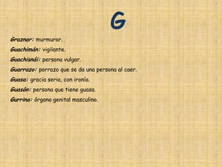 G
Graznar: murmurar.
Guachimán: vigilante.
Guachisnái: persona vulgar.
Guarrazo: porrazo que se da una persona al caer.
Guasa: gracia seria, con ironía.
Guasón: persona que tiene guasa.
Gurrina: órgano genital masculino.
 