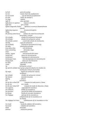 tie bolt perno de anclaje 
tie rod tirante; barra de acoplamiento 
tie rod socket caja de barra de acoplamiento 
tie rods bielas (de anclaje?) 
tie strap atadura 
tight fit calce apretado 
tight places or quarters espacios estrechos 
tight turn giro cerrado 
tighten diagonally (bolts) apretar en secuencia diametralmente 
opuesta 
tightening sequence secuencia de apriete 
tillage labranza 
tilt and tip control lever palanca de control de inclinación 
horizontal y vertical 
tilt cylinder cilindro de inclinación horizontal 
tilt cylinder cilindro de inclinación vertical 
tilt cylinder control control del cilindro de inclinación 
tilt link yugo de inclinación 
tilt (of blade) inclinación horizontal de la hoja 
tilt table plataforma inclinada 
time delay relay relé de demora 
time-consuming demorado; largo 
timer cronómetro 
timing - engine sincronización del motor 
timing bolt perno de sincronización 
timing gear engranaje de sincronización 
timing gear train tren de engranajes de sincronización 
timing mark marca de sincronización 
tin flash película de estaño 
tinted ahumado 
tip inclinación vertical 
tip and tilt cylinder lines group grupo de tuberías de cilindros de 
inclinación vertical y horizontal 
tip angle ángulo de inclinación vertical; 
incidencia 
tip cylinder cilindro de inclinación vertical 
tip retainer retenedor de punta 
tipping cabeceo 
tire neumático 
tire & drive wheel GP conjunto de rueda motriz y llanta 
tire & rim aro y rueda 
tire & steer wheel GP conjunto de rueda de dirección y llanta 
tire capacity capacidad del neumático 
tire inflation inflado de neumáticos 
tire pressure presión de inflado de neumáticos 
tire pump bomba de aire para neumáticos 
tire slippage patinaje de los neumáticos; 
resbalamiento de los neumáticos en 
las llantas 
tire slippage (on rims) resbalamiento de los neumáticos en las 
llantas 
tire tread banda de rodadura del neumático 
tire tread rodadura del neumático 
titled intitulado 
titration valoración química  