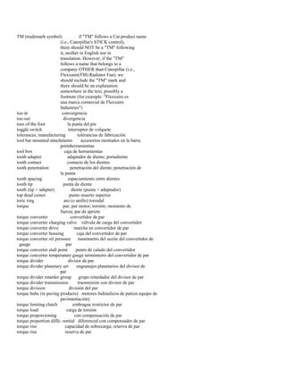 TM (trademark symbol) if "TM" follows a Cat product name 
(i.e., Caterpillar's STICK control), 
there should NOT be a "TM" following 
it, neither in English nor in 
translation. However, if the "TM" 
follows a name that belongs to a 
company OTHER than Caterpillar (i.e., 
Flexxaire(TM) Radiator Fan), we 
should include the "TM" mark and 
there should be an explanation 
somewhere in the text, possibly a 
footnote (for example: "Flexxaire es 
una marca comercial de Flexxaire 
Industries") 
toe-in convergencia 
toe-out divergencia 
toes of the foot la punta del pie 
toggle switch interruptor de volquete 
tolerances, manufacturing tolerancias de fabricación 
tool bar mounted attachments accesorios montados en la barra 
portaherramientas 
tool box caja de herramientas 
tooth adapter adaptador de diente; portadiente 
tooth contact contacto de los dientes 
tooth penetration penetración del diente; penetración de 
la punta 
tooth spacing espaciamiento entre dientes 
tooth tip punta de diente 
tooth (tip + adapter) diente (punta + adaptador) 
top dead center punto muerto superior 
toric ring aro (o anillo) toroidal 
torque par; par motor; torsión; momento de 
fuerza; par de apriete 
torque converter convertidor de par 
torque converter charging valve válvula de carga del convertidor 
torque converter drive marcha en convertidor de par 
torque converter housing caja del convertidor de par 
torque converter oil pressure manómetro del aceite del convertidor de 
gauge par 
torque converter stall point punto de calado del convertidor 
torque converter temperature gauge termómetro del convertidor de par 
torque divider divisor de par 
torque divider planetary set engranajes planetarios del divisor de 
par 
torque divider retarder group grupo retardador del divisor de par 
torque divider transmission transmisión con divisor de par 
torque division división del par 
torque hubs (in paving products) motores hidráulicos de par(en equipo de 
pavimentación) 
torque limiting clutch embrague restrictor de par 
torque load carga de torsión 
torque proporcioning con compensación de par 
torque proportion diffe- rential diferencial con compensador de par 
torque rise capacidad de sobrecarga; reserva de par 
torque rise reserva de par  