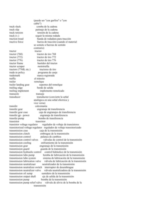 (puede ser "con garfios" o "con 
cable") 
track slack comba de la cadena 
track slip patinaje de la cadena 
track tension tensión de la cadena 
track (v.) seguir la misma rodada 
traction tread banda de rodadura para tracción 
tractive force fuerza de tracción (cuando el material 
se somete a fuerzas de sentido 
contrario) 
tractor tractor 
tractor (768) tractor de tiro 768 
tractor (772) tractor de tiro 772 
tractor (776) tractor de tiro 776 
tractor frame bastidor del tractor 
tractor scraper mototraílla 
tractors (776B, etc.) tractores de tiro 
trade-in policy programa de canje 
trademark marca registrada 
traffic el tránsito 
trailer remolque 
trailer landing gear soportes del remolque 
trailing edge borde de salida 
trailing implement implemento remolcado 
transaxle transeje 
transducer transductor (convierte la señal 
analógica en una señal eléctrica y 
vice versa) 
transfer calcomanía 
transfer gear engranaje de transferencia 
transfer gear case caja de engranajes de transferencia 
transfer gp - power engranaje de transferencia 
transfer pump bomba de transferencia 
transistor transistor 
transistor voltage regulator regulador de voltaje de transistores 
transistorized voltage regulator regulador de voltaje transistorizado 
transmission case caja de la transmisión 
transmission clutch embrague de la transmisión 
transmission control palanca de cambios 
transmission control valves válvulas de control de la transmisión 
transmission cooling enfriamiento de la transmisión 
transmission gear engranaje de la transmisión 
transmission guard guarda de la transmisión 
transmission hydraulic control control hidráulico de la transmisión 
transmission lube pump bomba de lubricación de la transmisión 
transmission lube system sistema de lubricación de la transmisión 
transmission lubrication valve válvula de lubricación de la transmisión 
transmission neutralizaer neutralizador de la transmisión 
transmission neutralizer switch interruptor de desembrague 
transmission neutralizer valve válvula neutralizadora de la transmisión 
transmission oil sump sumidero de la transmisión 
transmission output shaft eje de salida de la transmisión 
transmission pump bomba de la transmisión 
transmission pump relief valve válvula de alivio de la bomba de la 
transmisión  