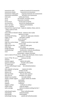 transmission shift cambio de marcha de la transmisión 
transmission shuttle transmisión servomecánica 
transmission sliding gear engranaje deslizante de la transmisión 
transmission tachometer tacómetro de la transmisión 
trash racks rejillas para basura 
travel movimiento; recorrido; carrera 
travel trayectoria; recorrido 
travel circuit circuito para la marcha 
travel position posición de desplazamiento 
tread - non skid cubierta antirresbaladiza 
tread of machine entrevía 
tread (of tire); tread (of track banda de rodadura; llanta; entrevía 
roller); tread (of track 
machine) 
tread width (in wheeled vehicle) distancia entre ruedas 
trenching apertura de zanjas 
trenching and footing apertura de zanjas para cimientos 
trigger switch interruptor a gatillo 
trim bolt perno de ajuste 
trimmer recortadora 
triple box section design diseño de sección en caja triple 
triple valve válvula triple 
triple-grouser shoe zapata de triple garra 
triple-stage de tres etapas 
trouble-shooting localización de problemas 
troubleshooting localización y solución de problemas 
truck camión; carretilla elevadora; 
montacargas; volquete articulado 
truck is rated at 85 tons (77 t) camión está clasificado a/tiene un peso 
indicado de 77 t (85 ton) 
trucks (777B, 785, etc.) camiones de obra 
trunnion muñón 
trunnion support soporte del muñón 
trunnion-mounted montado sobre muñón 
TT (track type) de cadenas 
TT (two turbochargers) (spec dos turboalimentadores 
sheets) 
tube expander tool group expansor de tubos 
tube finisher alisador de tubo 
tubeless tire neumático sin cámara 
tube-type brake freno de tubo expansor 
tube-type tire neumático con cámara 
tubular cross member travesaño tubular 
tubular cylinder support soporte tubular de cilindro 
tugboat remolcador 
tune-up afinamiento 
tungsten wolfremio 
tungsten carbide wolfremio al carburo 
turbine wheel rueda de turbina 
turbo cartridge núcleo de turbo(everything but the 2 
housings) 
turbocharged engine motor turboalimentado 
turbocharger turboalimentador 
turbocharger turbocargador 
turbocharger bearing cojinete del turboalimentador  