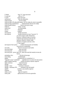 U 
U-blade hoja "U", hoja universal 
U-cup seal sello en "U" 
U-joint junta universal 
uncluttered libre de obstáculos 
undercarriage tren de rodaje 
undercarriage AR adjustable gauge tren de rodaje de entrevía ajustable 
undercarriage maintenance mantenimiento del tren de rodaje 
undercharged battery batería tiene poca carga 
undercut rebaje; recorte 
undersized de bajomedida 
uneven disparejo 
unique singular 
unit injector bomba inyectora 
unit injector bomba inyectora (or just "inyector" if 
you don't need to make distinction 
between 3 different types of nozzles 
(capsule-type,injector nozzle & unit 
injector); found in 3500 & 3600 
Families of engines and also in the 
1.1 liter engine 
unit injector fuel system sistema de inyección con bombas 
inyectoras de combustible 
uni-tooth diente de una pieza (uni-tooth) 
universal blade hoja universal 
universal joint junta universal 
universal joint - power take off junta universal del mando de toma de 
fuerza 
unloading valve válvula de descarga 
unravelling deshilachado 
update actualización (n.); actualizar (v.) 
"upgrade to new" crankshaft cigüeñal nuevo (a precio de descuento) 
upper kingbolt bearing cojinete del perno maestro superior 
upper structure superestructura 
upright montante vertical 
upright - inner montantes interiores 
upright - stationary FFL montantes fijos del mástil 
upshift cambiar a una marcha superior 
urethane uretano 
utility covers tapas de registros 
utility jobs aplicaciones de servicios generales  