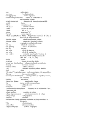 vane paleta; álabe 
vane pump bomba de paletas 
vane-type pump bomba de paletas 
variable timing fuel system sistema de combustible de 
sincronización variable 
variable timing unit dispositivo de sincronización variable 
varnish barniz 
V-belt correa trapecial 
VDC (CC) corriente continua 
V-edge cuchilla de tipo pala 
V-plow hoja en V 
vee out ahuecar en "V" 
Vee-belt correa trapecial 
Vehicle Speed Buffer (in PEEC) Amplificador Intermedio de Señal de 
Velocidad de Desplazamiento 
vehicular engine motor de maquinaria rodante 
vehicular engine motor para maquinaria rodante 
vent respiradero; ventilación; descarga 
vent line tubería de ventilación 
vent opening orificio de ventilación 
vent (v.) dar paso 
vent valve válvula de descarga 
vent valve válvula de ventilación 
vent window ventanilla lateral (de los Tractores de 
Tiro 768C, 772B, 776B y Camiones de 
Obra 769C, 777B, 785, 789) 
vernier vernier 
versa-link sistema de conexión rápida 
vertical heel plate (backhoe placa vertical en la parte inferior 
loader) trasera del cucharón 
vibratory rollers rodillos vibrantes 
VICA Vocational Industrial Clubs of America 
vinyl vinilo 
VIP screed (Variable Increment regla emparejadora VIP (extensibles a 
Paving) incrementos variables) 
visconic crankshaft dampers amortiguadores del cigüeñal (viscosos, 
con siliconas) 
viscosity viscosidad 
viscous-type damper amortiguador viscoso 
vise morsa; tornillo/prensa de banco 
visibility visibilidad;visión 
visor (sun) visera 
Vital Information Management Sistema (Cat) de Información Clave 
System (VIMS) 
voltage regulator regulador de voltaje 
voltage step down circuit circuito de reducción de voltaje 
voltage (stray) voltaje parásito 
voltmeter voltímetro 
volts per hertz voltage regulation regulación de voltaje sensible a la 
frecuencia 
VOM voltohmiómetro 
vortex effect efecto de remolino 
V-type cutting edge cuchilla de tipo pala  