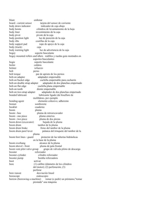 blunt embotar 
board - current sensor tarjeta del sensor de corriente 
body down indicator indicador de caja abajo 
body hoists cilindros de levantamiento de la hoja 
body liner revestimiento de la caja 
body pivot pivote de la caja 
body position light luz de posición de la caja 
body ribs costillas de la caja 
body support pad tope de apoyo de la caja 
body (truck) caja 
body warning light luz de advertencia de la caja 
bogey soporte basculante 
bogey mounted rollers and idlers rodillos y ruedas guía montados en 
soportes basculantes 
bogie soporte basculante 
boiler caldera 
bolster refuerzo 
bolt perno 
bolt torque par de apriete de los pernos 
bolt-on adapter adaptador empernable 
bolt-on bucket edge cuchilla empernable para cucharón 
bolt-on double strap adapter adaptador de dos planchas empernado 
bolt-on flat edge cuchilla plana empernable 
bolt-on tooth diente empernable 
bolt-on two-strap adapter adaptador de dos planchas empernado 
bonded lubricant lubricante ligado (de bisulfuro de 
molibdeno, por ejemplo 
bonding agent elemento cohesivo; adherente 
bonnet sombrerete 
booklet cuaderno 
boom pluma 
boom - hoe pluma de retroexcavador 
boom - one piece pluma enteriza 
boom - two piece pluma de dos piezas 
boom down (excavator) bajada de la pluma 
boom drum tambor de la pluma 
boom drum brake freno del tambor de la pluma 
boom drum pawl lever palanca del trinquete del tambor de la 
pluma 
boom foot lines - guard protector de las tuberías hidráulicas 
en la base de la pluma 
boom overhang alcance de la pluma 
boom shovel - front pluma de pala frontal 
boom vent pilot valve group grupo de válvula piloto de descarga 
booster reforzador 
booster cylinder cilindro reforzador 
booster pump bomba reforzadora 
boot activar 
bore (1) calibre (diámetro de los cilindros 
del motor); (2) perforación; (3) 
perforar 
bore runout desviación lineal 
borescope endoscopio 
borrow (borrowing a machine) tomar (o pedir) un préstamo;"tomar 
prestada" una máquina  