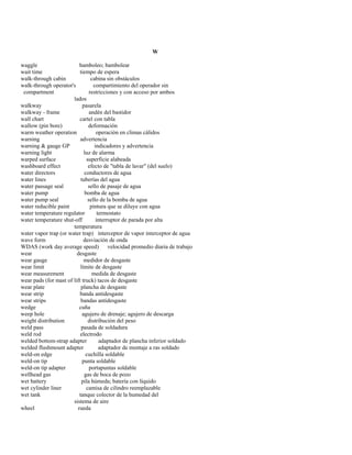 W 
waggle bamboleo; bambolear 
wait time tiempo de espera 
walk-through cabin cabina sin obstáculos 
walk-through operator's compartimiento del operador sin 
compartment restricciones y con acceso por ambos 
lados 
walkway pasarela 
walkway - frame andén del bastidor 
wall chart cartel con tabla 
wallow (pin bore) deformación 
warm weather operation operación en climas cálidos 
warning advertencia 
warning & gauge GP indicadores y advertencia 
warning light luz de alarma 
warped surface superficie alabeada 
washboard effect efecto de "tabla de lavar" (del suelo) 
water directors conductores de agua 
water lines tuberías del agua 
water passage seal sello de pasaje de agua 
water pump bomba de agua 
water pump seal sello de la bomba de agua 
water reducible paint pintura que se diluye con agua 
water temperature regulator termostato 
water temperature shut-off interruptor de parada por alta 
temperatura 
water vapor trap (or water trap) interceptor de vapor interceptor de agua 
wave form desviación de onda 
WDAS (work day average speed) velocidad promedio diaria de trabajo 
wear desgaste 
wear gauge medidor de desgaste 
wear limit límite de desgaste 
wear measurement medida de desgaste 
wear pads (for mast of lift truck) tacos de desgaste 
wear plate plancha de desgaste 
wear strip banda antidesgaste 
wear strips bandas antidesgaste 
wedge cuña 
weep hole agujero de drenaje; agujero de descarga 
weight distribution distribución del peso 
weld pass pasada de soldadura 
weld rod electrodo 
welded bottom-strap adapter adaptador de plancha inferior soldado 
welded flushmount adapter adaptador de montaje a ras soldado 
weld-on edge cuchilla soldable 
weld-on tip punta soldable 
weld-on tip adapter portapuntas soldable 
wellhead gas gas de boca de pozo 
wet battery pila húmeda; batería con líquido 
wet cylinder liner camisa de cilindro reemplazable 
wet tank tanque colector de la humedad del 
sistema de aire 
wheel rueda  