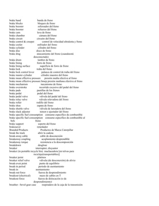 brake band banda de freno 
brake blocks bloques de freno 
brake booster reforzador del freno 
brake booster refuerzo del freno 
brake cam leva de freno 
brake chamber cámara del freno 
brake circuit circuito del freno 
brake control & creeper control de velocidad ultralenta y freno 
brake cooler enfriador del freno 
brake cylinder cilindro del freno 
brake disc disco de freno 
brake drag atascamiento del freno (cuandoestá 
desconectado) 
brake drum tambor de freno 
brake lining forro de freno 
brake lining surface superficie de forro de freno 
brake lock traba del freno 
brake lock control lever palanca de control de traba del freno 
brake master cylinder cilindro maestro del freno 
brake mean effective pressure presión media efectiva al freno 
brake mean effective pressure bmep presión mediana efectiva al freno 
brake mechanism mecanismo de freno 
brake overstroke recorrido excesivo del pedal del freno 
brake pads pastillas de los frenos 
brake pedal pedal del freno 
brake pedal valve válvula del pedal del freno 
brake relay valve válvula relevadora del freno 
brake roller rodillo del freno 
brake shoe zapata de freno 
brake shuttle valve válvula de lanzadera del freno 
brake slack adjuster tensor o ajustador del freno 
brake specific fuel consumption consumo específico de combustible 
brake specific fuel consumption consumo específico de combustible al 
bsfc freno 
brake support soporte del freno 
brakesaver retardador 
Branded Products Productos de Marca Caterpillar 
break the track abrir la cadena 
break-away cable cable de desconexión 
breakaway coupling acoplamiento desprendible 
breakaway torque resistencia a la descomposición 
breakdown desglose 
breaker interruptor; disyuntor 
breaker (in portable recycle bin) machacadora [en tolvas para 
reciclaje(transportables)] 
breaker point platinos 
breaker relief valve válvula (de desconexión) de alivio 
break-even point punto de equilibrio 
break-in period período de asentamiento 
break-in asentamiento 
break-out force fuerza de desprendimiento 
breakout (electrical) mazo de cables en T 
breakout force fuerza de dislocación (o de 
desprendimiento) 
breather - bevel gear case respiradero de la caja de la transmisión  