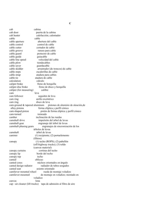 C 
cab cabina 
cab door puerta de la cabina 
cab heater calefacción; calentador 
cable cable 
cable aperture abertura del cable 
cable control control de cable 
cable cutter cortador de cable 
cable groove ranura para cable 
cable guard protector de cable 
cable guide guíacable 
cable line speed velocidad del cable 
cable plow tiendecables 
cable saver guardacable 
cable skidder arrastrador (de troncos) de cable 
cable steps escalerillas de cable 
cable strap atadura para cables 
cable tie atadura de cable 
calculation cálculo 
caliper brake freno de horquilla 
caliper disc brake freno de disco y horquilla 
caliper (for measuring) calibre 
cam leva 
cam follower seguidor de leva 
cam ring anillo excéntrico 
cam ring disco de leva 
cam-ground & tapered aluminum pistones de aluminio de aleación,de 
alloy pistons forma elíptica y perfil cónico 
cam-shaped piston pistón de forma elíptica y perfil cónico 
cam-turned torneado 
camber inclinación de las ruedas 
camshaft drive impulsión del árbol de levas 
camshaft gear engranaje del árbol de levas 
camshaft phasing gears engranajes de sincronización de los 
árboles de levas 
camshaft árbol de levas 
canister (1) recipiente; (2) portaelemento 
(filtros) 
canopy (1) techo (ROPS); (2) pabellón 
(off-highway trucks); (3) toldo 
(canvas material) 
canopy curtains cortinas del techo 
canopy lip borde del techo 
canopy top techo 
canted oblicuo 
canted cores núcleos orientados en ángulo 
canted design radiator radiador de tubos sesgados 
canted seat asiento orientado 
cantilever mounted wheel rueda de montaje voladizo 
cantilever-mounted de montaje en voladizo; montado en 
voladizo 
canvas lona 
cap - air cleaner (lift trucks) tapa de admisión al filtro de aire  