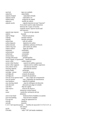 cap lock tapa con candado 
capacities capacidades 
capacity heaped capacidad colmada 
capacity struck capacidad a ras 
capital outlay erogación de capital 
capscrew tornillo de cabeza 
capsule nozzle cápsula injectora (or just "inyector" 
if you don't need to make distinction 
between the 3 types of nozzles 
(capsule nozzle, injector nozzle and 
unit injector) 
capsule-type injector inyector de tipo cápsula 
caption leyenda 
captive flange brida de una pieza 
carbody bastidor inferior 
carbody bastidor principal 
carbon dam sello de carbón 
carbon deposits depósitos de carbón 
carbon dioxide anhídrido carbónico (CO/in/2) 
carbon ring seal sello anular de carbón 
carbon runners fugas de carbón 
carburetor carburador 
carburization cementado 
carburized cementado 
carcass (tire) armadura 
carriage (lift truck) portahorquillas 
carrier (liquid, of quemicals) líquido portador 
carrier roller rodillo superior 
carrier roller bracket soporte de rodillos superiores 
carrier roller supports soportes de los rodillos superiores 
carry check valves válvulas de retención 
carrying capacity capacidad de acarreo 
carton clamp portacajas 
cartridge - grease cartucho de grasa 
cartridge pin conjunto de pasador 
cartridge pin conjunto de pasadores 
case & covers (power train) caja y tapas de la transmisión 
case & transfer caja y engranajes de transferencia 
case hardness superficie templada 
case steering clutch caja de embragues de dirección 
cash discount descuento por pago al contado 
cash flow flujo de capital 
cash reserve reservas de efectivo 
cast alineación vertical lateral 
caster ruedecilla; inclinación del eje 
delantero 
cast-in iron band banda de hierro fundida en el pistón 
cast-iron bushing buje de hierro fundido 
Cat care kit juego de reparación Cat 
catwalk pasadizo 
catwalk pasarela 
C.A.V. fuel injection pumps bombas de inyección C.A.V.(C.A.V. es 
una marca) 
cavity cavidad 
CB radio radio "CB" (de banda ciudadana)  
