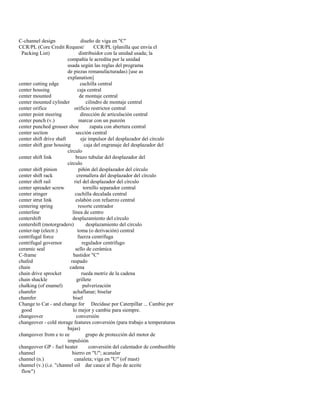 C-channel design diseño de viga en "C" 
CCR/PL (Core Credit Request/ CCR/PL (planilla que envía el 
Packing List) distribuidor con la unidad usada; la 
compañía le acredita por la unidad 
usada según las reglas del programa 
de piezas remanufacturadas) [use as 
explanation] 
center cutting edge cuchilla central 
center housing caja central 
center mounted de montaje central 
center mounted cylinder cilindro de montaje central 
center orifice orificio restrictor central 
center point steering dirección de articulación central 
center punch (v.) marcar con un punzón 
center punched grouser shoe zapata con abertura central 
center section sección central 
center shift drive shaft eje impulsor del desplazador del círculo 
center shift gear housing caja del engranaje del desplazador del 
círculo 
center shift link brazo tubular del desplazador del 
círculo 
center shift pinion piñón del desplazador del círculo 
center shift rack cremallera del desplazador del círculo 
center shift rail riel del desplazador del círculo 
center spreader screw tornillo separador central 
center stinger cuchilla decalada central 
center strut link eslabón con refuerzo central 
centering spring resorte centrador 
centerline línea de centro 
centershift desplazamiento del círculo 
centershift (motorgraders) desplazamiento del círculo 
center-tap (electr.) toma (o derivación) central 
centrifugal force fuerza centrífuga 
centrifugal governor regulador centrífugo 
ceramic seal sello de cerámica 
C-frame bastidor "C" 
chafed raspado 
chain cadena 
chain drive sprocket rueda motriz de la cadena 
chain shackle grillete 
chalking (of enamel) pulverización 
chamfer achaflanar; biselar 
chamfer bisel 
Change to Cat - and change for Decídase por Caterpillar ... Cambie por 
good lo mejor y cambie para siempre. 
changeover conversión 
changeover - cold storage features conversión (para trabajo a temperaturas 
bajas) 
changeover from e to ee grupo de protección del motor de 
impulsión 
changeover GP - fuel heater conversión del calentador de combustible 
channel hierro en "U"; acanalar 
channel (n.) canaleta; viga en "U" (of mast) 
channel (v.) (i.e. "channel oil dar cauce al flujo de aceite 
flow")  