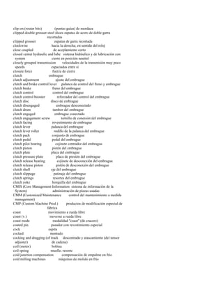 clip-on (router bits) (puntas guías) de mordaza 
clipped double grouser steel shoes zapatas de acero de doble garra 
recortadas 
clipped grouser zapatas de garra recortada 
clockwise hacia la derecha; en sentido del reloj 
close coupled de acoplamiento corto 
closed center hydraulic and lube sistema hidráulico y de lubricación con 
system cierre en posición neutral 
closely grouped transmission velocidades de la transmisión muy poco 
speeds espaciadas entre sí 
closure force fuerza de cierre 
clutch embrague 
clutch adjustment ajuste del embrague 
clutch and brake control lever palanca de control del freno y embrague 
clutch brake freno del embrague 
clutch control control del embrague 
clutch control booster reforzador del control del embrague 
clutch disc disco de embrague 
clutch disengaged embrague desconectado 
clutch drum tambor del embrague 
clutch engaged embrague conectado 
clutch engagement screw tornillo de conexión del embrague 
clutch facing revestimiento de embrague 
clutch lever palanca del embrague 
clutch lever roller rodillo de la palanca del embrague 
clutch pack conjunto de embrague 
clutch pedal pedal del embrague 
clutch pilot bearing cojinete centrador del embrague 
clutch piston pistón del embrague 
clutch plate placa del embrague 
clutch pressure plate placa de presión del embrague 
clutch release bearing cojinete de desconexión del embrague 
clutch release piston pistón de desconexión del embrague 
clutch shaft eje del embrague 
clutch slippage patinaje del embrague 
clutch springs resortes del embrague 
clutch yoke horquilla del embrague 
CMIS (Core Management Information sistema de información de la 
System) administración de piezas usadas 
CMM (Customized Maintenance control del mantenimiento a medida 
management) 
CMP (Custom Machine Prod.) productos de modificación especial de 
fábrica 
coast movimiento a rueda libre 
coast (v.) moverse a rueda libre 
coast mode modalidad "coast" (de crucero) 
coated pin pasador con revestimiento especial 
cock espita 
cocked montado 
cocking and dragging (of track descentrado y atascamiento (del tensor 
adjuster) de cadena) 
coil (motor) bobina 
coil spring muelle; resorte 
cold junction compensation compensación de empalme en frío 
cold milling machines máquinas de molido en frío  