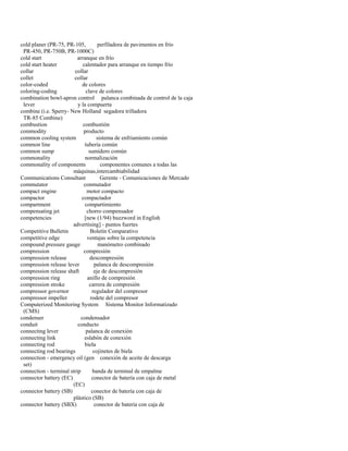 cold planer (PR-75, PR-105, perfiladora de pavimentos en frío 
PR-450, PR-750B, PR-1000C) 
cold start arranque en frío 
cold start heater calentador para arranque en tiempo frío 
collar collar 
collet collar 
color-coded de colores 
coloring-coding clave de colores 
combination bowl-apron control palanca combinada de control de la caja 
lever y la compuerta 
combine (i.e. Sperry- New Holland segadora trilladora 
TR-85 Combine) 
combustion combustión 
commodity producto 
common cooling system sistema de enfriamiento común 
common line tubería común 
common sump sumidero común 
commonality normalización 
commonality of components componentes comunes a todas las 
máquinas,intercambiabilidad 
Communications Consultant Gerente - Comunicaciones de Mercado 
commutator conmutador 
compact engine motor compacto 
compactor compactador 
compartment compartimiento 
compensating jet chorro compensador 
competencies [new (1/94) buzzword in English 
advertising] - puntos fuertes 
Competitive Bulletin Boletín Comparativo 
competitive edge ventajas sobre la competencia 
compound pressure gauge manómetro combinado 
compression compresión 
compression release descompresión 
compression release lever palanca de descompresión 
compression release shaft eje de descompresión 
compression ring anillo de compresión 
compression stroke carrera de compresión 
compressor governor regulador del compresor 
compressor impeller rodete del compresor 
Computerized Monitoring System Sistema Monitor Informatizado 
(CMS) 
condenser condensador 
conduit conducto 
connecting lever palanca de conexión 
connecting link eslabón de conexión 
connecting rod biela 
connecting rod bearings cojinetes de biela 
connection - emergency oil (gen conexión de aceite de descarga 
set) 
connection - terminal strip banda de terminal de empalme 
connector battery (EC) conector de batería con caja de metal 
(EC) 
connector battery (SB) conector de batería con caja de 
plástico (SB) 
connector battery (SBX) conector de batería con caja de  