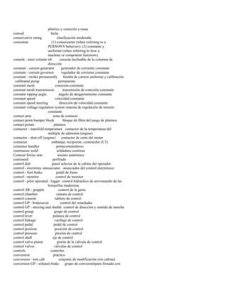 plástico y conexión a masa 
conrod biela 
conservative rating clasificación moderada 
consistent (1) consecuente (when referring to a 
PERSON'S behavior); (2) constante y 
uniforme (when referring to how a 
machine or component functions) 
console - steer column tilt consola inclinable de la columna de 
dirección 
constant - current generator generador de corriente constante 
constant - current governor regulador de corriente constante 
constant - stroke permanently bomba de carrera uniforme y calibración 
calibrated pump permanente 
constant mesh conexión constante 
constant mesh transmission transmisión de conexión constante 
constant ripping angle ángulo de desgarramiento constante 
constant speed velocidad constante 
constant speed steering dirección de velocidad constante 
constant voltage regulation system sistema de regulación de tensión 
constante 
contact area zona de contacto 
contact point bumper block bloque de fibra del juego de platinos 
contact points platinos 
contactor - manifold temperature contactor de la temperatura del 
múltiple de admisión (engine) 
contactor - shut-off (engine) contactor de corte del motor 
container embalaje; recipiente; contenedor (LT) 
container handler portacontenedores 
continuous weld soldadura continua 
Contour Series seat asiento anatómico 
contoured perfilado 
control dial panel selector de la cabina del operador 
control - electrónic annunciator anunciador del control electrónico 
control - foot brake pedal de freno 
control - monitor control de monitor 
control - pilot operated - logger control hidráulico de servomando de las 
horquillas madereras 
control AR - grapple control de la garra 
control chamber cámara de control 
control console tablero de control 
control GP - brakesaver control del retardador 
control GP - steering and shuttle control de dirección y sentido de marcha 
control group grupo de control 
control lever palanca de control 
control linkage varillaje de control 
control pedal pedal de control 
control position posición de control 
control pressure presión de control 
control shaft eje de control 
control valve piston pistón de la válvula de control 
control valves válvulas de control 
controls controles 
convenient práctico 
conversion - non cab conjunto de modificación (sin cabina) 
conversion GP - exhaust brake grupo de conversiónpara frenado con  
