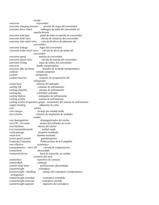 escape 
converter convertidor 
converter charging pressure presión de carga del convertidor 
converter drive clutch embrague de traba del convertidor en 
marcha directa 
converter hold gear pedal de traba en marcha en convertidor 
converter hold valve válvula de retención del convertidor 
converter inlet relief valve válvula de alivio de admisión del 
convertidor 
converter leakage fugas del convertidor 
converter outlet relief valve válvula de alivio de salida del 
convertidor 
converter speed marcha de convertidor 
converter speed valve válvula de marcha del convertidor 
converter wiring mazo de cables del convertidor 
conveyor banda transportadora 
conveyor take-up frame bastidor de la banda transportadora 
cookout comida campestre 
coolant refrigerante 
coolant recovery conjunto de recuperación del 
refrigerante 
cooler lines tuberías del enfriador 
cooling AR conjunto de enfriamiento 
cooling channels pasajes de enfriamiento 
cooling fan ventilador enfriador 
cooling shelves entrepaños de enfriamiento 
cooling system sistema de enfriamiento 
cooling system temperature gauge termómetro del sistema de enfriamiento 
copper bonding adherente de cobre 
core núcleo 
core charges recargo por unidad usada 
core criteria criterios de aceptación de unidades 
usadas 
core demagnetizer desmagnetizador del núcleo 
core GP - oil cooler núcleo del enfriador de aceite 
core hardness dureza del núcleo 
core (remanufactured) unidad usada 
cored passage pasadizo moldeado 
cored wire alambre nucleado 
corner guard system guardaesquinas 
Corporate Literature Publicaciones de la Compañía 
cost effective económico 
counterbalance - valve GP válvula de compensación 
counterbore abocardado 
counterclockwise hacia la izquierda; en sentido 
contrario del reloj 
counterface superficie de contacto 
countershaft contraeje 
counter-sunk holes perforaciones abocardadas 
counterweight contrapeso 
counterweight - handling manejo del contrapeso (componentes) 
arrangement 
counterweight extended contrapeso extendido 
counterweight retracted contrapeso retraído 
counterweight segment segmento del contrapeso  