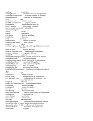 coupling acoplamiento 
coupling fastener tornillería de montaje de acoplamiento 
coupling generator flexible acoplador adaptable de generador 
coupling removers extractores de acoplamientos 
cover tapa 
cover - rear - seat cubierta trasera 
cover GP - miscellaneous grupo de cubierta 
cover gp front tapa delantera de motor (G) 
covers - shipping protectores de embarque 
cowl (over dash panel in lift cubretablero 
trucks and scrapers) 
cowling cubierta 
cowling cubretablero 
crab steering dirección acodillada 
crack (noise) chasquido 
crank manivela 
crank assembly conjunto de manivela 
crank (verb) the engine girar el motor 
crankcase cárter 
crankcase explosion relief valve válvula de seguridad contra explosión 
del cárter 
crankcase guard protector del cárter 
crankcase inspection cover tapa de inspección del cárter 
crankcase ventilator respiradero del cárter 
crankshaft cigüeñal 
crankshaft bearing replacement cojinete de bancada de repuesto 
crankshaft bearings cojinetes de bancada 
crankshaft connecting rod throws muñones de biela del cigüeñal 
crankshaft end thrust juego axial del cigüeñal 
crankshaft front seal sello delantero del cigüeñal 
crankshaft pulley polea del cigüeñal 
crankshaft rear seal sello trasero del cigüeñal 
crankshaft with integral timing cigüeñal con engranaje de distribución 
gear 
crate cajón 
crawler tractor tractor de cadenas 
crescent pump bomba excéntrica de la transmisión 
crew and supply boats embarcaciones de suministro y para 
transporte de personal 
crimp (v.) rebordear 
crimped (or crimp) connectors conectores rebordeados 
crimping die molde rebordeador 
crimping tool tenaza rebordeadora 
cross arm travesaño 
cross bending flexión transversal 
cross country pipeline construcción de oleoductos y gasoductos 
construction a campo traviesa 
cross reference correlación 
cross section vista en corte 
cross tube tubo transversal 
cross-contamination contaminación recíproca entre sistemas 
cross-drilled rocker oil supply pasaje de aceite transversal del 
passage (in cylinder block) balancín(en el bloque motor) 
crosshead & chains travesaño (o cruceta) y cadenas 
crossmember travesaño  