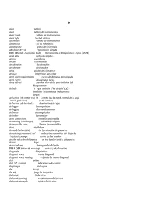 D 
dash tablero 
dash tablero de instrumentos 
dash board tablero de instrumentos 
dash light luz del tablero 
dashboard tablero de instrumentos 
datum axis eje de referencia 
datum plane plano de referencia 
dd (direct drive) transmisión directa 
DDT (Digital Diagnostic Tool) Herramienta de Diagnóstico Digital (DDT) 
dead axle eje fijo (o rígido) 
debris escombros 
decals calcomanías 
deceleration deceleración 
decelerator decelerador 
deck culata (de cilindros) 
decode interpretar; descifrar 
deep cycle requirements ciclos de demanda prolongada 
deep ripper desgarrador largo 
deep skirted paredes altas de la parte inferior del 
bloque motor 
default (1) por omisión ("by default"); (2) 
implícito (in computer or electronic 
jargon) 
deflection (of center wall of comba (de la pared central de la caja 
bevel gear case) de la corona) 
deflection (of the shaft) desviación (del eje) 
defogger desempañador 
defogging desempañamiento 
defroster descongelador 
delimber desramador 
delta connection conexión en estrella 
demanding (challenge) (desafío) exigente 
demountable rims llantas desmontables 
dent abolladura 
derated (before it is) sin devaluación de potencia 
destroking (automatic) of reducción automática del flujo de 
hydraulic pumps aceite de las bombas 
details make the difference en los detalles está la diferencia 
detent tope 
detent release desenganche del retén 
DH & STR (drive & steering) motriz y de dirección 
diagnosis diagnóstico 
diagonal brace tirante diagonal 
diagonal brace bearing cojinete de tirante diagonal 
dial esfera 
dial GP - control indicadores de control 
diaphragm diafragma 
die terraja 
die set juego de troqueles 
dielectric dieléctrico 
dielectric coating revestimiento dieléctrico 
dielectric strength rigidez dieléctrica  