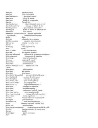 drain plug tapón de drenaje 
drain port orificio de drenaje 
drain (the battery) descargar la batería 
drain valve válvula de drenaje 
drain-back drenaje de recuperación 
drawbar barra de tiro 
drawbar clearance espacio libre de la barra de tiro 
drawbar horsepower potencia en la barra de tiro 
drawbar position posición de la barra de tiro 
drawbar pull fuerza de arrastre en la barra de tiro 
drawn steel acero estirado 
drawworks, hydraul. driven (in aparejos impulsados 
589 Pipelayer) hidráulicamente;malacates 
dredge draga 
drift rates velocidades de corrimiento 
drift-free operation operación sin corrimiento 
drill and tap taladrar y ponerles rosca 
drill bit broca 
drilling rig torre de perforación 
drive mando 
drive - 4 wheel tracción en 4 ruedas 
drive axle eje impulsor or motriz 
drive axle differential diferencial de los semiejes propulsores 
drive components componentes de impulsión 
drive flange brida del eje impulsor 
drive gear engranaje de mando 
drive motor motor de impulsión 
drive motor motor impulsor 
drive (of wrench) (i.e. 3/4" impulsor (de 3/4") 
drive) 
drive pinion piñón impulsor 
drive shaft eje impulsor 
drive shaft árbol motriz 
drive shaft of the camshaft eje motriz del árbol de levas 
drive shaft shield protector de árbol motriz 
drive shaft spline estrías del eje impulsor 
drive shaft U-joint junta universal del eje 
drive side (of track) lado de propulsión 
drive socket, 1/2" casquillo impulsor de 1/2" 
drive speed velocidad de impulsión 
drive spider acoplador impulsor 
drive wheel rueda motriz, rueda de mando 
drive wheel and tire aro y rueda de mando 
drive wheel mounting montaje de la rueda impulsora 
drive wheels ruedas impulsoras 
driveline línea de impulsión, línea de mando 
driven part parte impulsada 
driven sprocket rueda dentada impulsada 
driver montador (de sellos, válvulas, etc.) 
driving part parte impulsora 
droop linkage componentes componentes de varillaje de caída 
drop box caja de engranajes de transferencia 
drop pin pasador 
dropper pipet pipeta cuentagotas 
drum tambor  