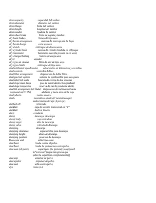 drum capacity capacidad del tambor 
drum diameter diámetro del tambor 
drum flange brida del tambor 
drum length longitud del tambor 
drum sander lijadora de tambor 
drum shoe brake freno de zapata y tambor 
dry band brakes frenos de tipo seco 
dry break arrangement sistema de interrupción de flujo 
dry break design corte en seco 
dry clutch embrague de discos secos 
dry cylinder liner camisa de cilindro fundida en el bloque 
dry-barometer barómetro seco (la presión es en seco) 
dry-charged battery batería de carga seca 
dryer secador 
dry-type air cleaner filtro de aire de tipo seco 
dry-type clutch embrague de tipo seco 
dual calibrated speedometer velocímetro en kilómetros y en millas 
dual controls controles dobles 
dual filter arrangement disposición de doble filtro 
dual gas fuel system sistema de combustible para dos gases 
dual idler belt scale báscula de correa de dos tensores 
dual slope main floor piso de doble declive longitudinal 
dual slope torque rise reserva de par de pendiente doble 
dual tilt arrangement (of blade) disposición de inclinación hacia 
(optional on D11N) adelante y hacia atrás de la hoja 
dual wheels ruedas duales 
duals neumáticos duales (2 neumáticos por 
cada extremo del eje (4 por eje) 
dubbed off reforzado 
ducktail caja de sección transversal en "V" 
ducktail declive trasero 
duct conducto 
dump descarga; descargar 
dump body caja volcadora 
dump target sitio de descarga 
dump valve válvula de descarga 
dumping descarga 
dumping clearance espacio libre para descarga 
dumping height altura de descarga 
dumping position posición de descarga 
Duo-cone seal sello Duo-cone 
dust boot funda contra el polvo 
dust boot funda de protección contra polvo 
dust coat (of paint) capa ligera (de pintura) [as opposed 
to"wet coat" (capa más gruesa que 
cubre la superficie completamente)] 
dust cup colector de polvo 
dust ejector expulsor de polvo 
dust seal sello contra polvo 
dye tinte (m.)  