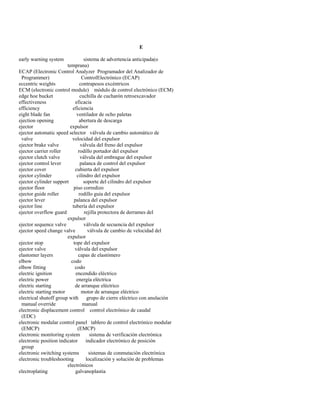 E 
early warning system sistema de advertencia anticipada(o 
temprana) 
ECAP (Electronic Control Analyzer Programador del Analizador de 
Programmer) ControlElectrónico (ECAP) 
eccentric weights contrapesos excéntricos 
ECM (electronic control module) módulo de control electrónico (ECM) 
edge hoe bucket cuchilla de cucharón retroexcavador 
effectiveness eficacia 
efficiency eficiencia 
eight blade fan ventilador de ocho paletas 
ejection opening abertura de descarga 
ejector expulsor 
ejector automatic speed selector válvula de cambio automático de 
valve velocidad del expulsor 
ejector brake valve válvula del freno del expulsor 
ejector carrier roller rodillo portador del expulsor 
ejector clutch valve válvula del embrague del expulsor 
ejector control lever palanca de control del expulsor 
ejector cover cubierta del expulsor 
ejector cylinder cilindro del expulsor 
ejector cylinder support soporte del cilindro del expulsor 
ejector floor piso corredizo 
ejector guide roller rodillo guía del expulsor 
ejector lever palanca del expulsor 
ejector line tubería del expulsor 
ejector overflow guard rejilla protectora de derrames del 
expulsor 
ejector sequence valve válvula de secuencia del expulsor 
ejector speed change valve válvula de cambio de velocidad del 
expulsor 
ejector stop tope del expulsor 
ejector valve válvula del expulsor 
elastomer layers capas de elastómero 
elbow codo 
elbow fitting codo 
electric ignition encendido eléctrico 
electric power energía eléctrica 
electric starting de arranque eléctrico 
electric starting motor motor de arranque eléctrico 
electrical shutoff group with grupo de cierre eléctrico con anulación 
manual override manual 
electronic displacement control control electrónico de caudal 
(EDC) 
electronic modular control panel tablero de control electrónico modular 
(EMCP) (EMCP) 
electronic monitoring system sistema de verificación electrónica 
electronic position indicator indicador electrónico de posición 
group 
electronic switching systems sistemas de conmutación electrónica 
electronic troubleshooting localización y solución de problemas 
electrónicos 
electroplating galvanoplastia  