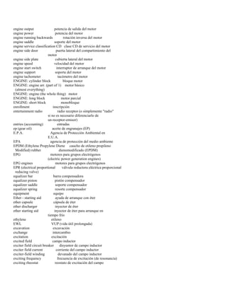 engine output potencia de salida del motor 
engine power potencia del motor 
engine running backwards rotación inversa del motor 
engine saddle soporte del motor 
engine service classification CD clase CD de servicio del motor 
engine side door puerta lateral del compartimiento del 
motor 
engine side plate cubierta lateral del motor 
engine speed velocidad del motor 
engine start switch interruptor de arranque del motor 
engine support soporte del motor 
engine tachometer tacómetro del motor 
ENGINE: cylinder block bloque motor 
ENGINE: engine arr. (part of 1) motor básico 
(almost everything) 
ENGINE: engine (the whole thing) motor 
ENGINE: long block motor parcial 
ENGINE: short block monobloque 
enrollment inscripción 
entertainment radio radio receptor (o simplemente "radio" 
si no es necesario diferenciarlo de 
un receptor-emisor) 
entries (accounting) entradas 
ep (gear oil) aceite de engranajes (EP) 
E.P.A. Agencia de Protección Ambiental en 
E.U.A. 
EPA agencia de protección del medio ambiente 
EPDM (Ethylene Propylene Diene caucho de etileno propileno 
Modified) rubber dienomodificado (EPDM) 
EPG motores para grupos electrógenos 
(electric power generation engines) 
EPG engines motores para grupos electrógenos 
EPR (electrical proportional válvula reductora eléctrica proporcional 
reducing valve) 
equalizer bar barra compensadora 
equalizer piston pistón compensador 
equalizer saddle soporte compensador 
equalizer spring resorte compensador 
equipment equipo 
Ether - starting aid ayuda de arranque con éter 
ether capsule cápsula de éter 
ether discharger inyector de éter 
ether starting aid inyector de éter para arranque en 
tiempo frío 
ethylene etileno 
EWL VUP (vida útil prolongada) 
excavation excavación 
exchange intercambio 
excitation excitación 
excited field campo inductor 
exciter field circuit breaker disyuntor de campo inductor 
exciter field current corriente del campo inductor 
exciter-field winding devanado del campo inductor 
exciting frequency frecuencia de excitación (de resonancia) 
exciting rheostat reostato de excitación del campo  