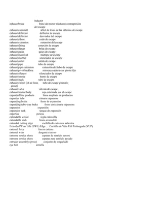 inductor 
exhaust brake freno del motor mediante contrapresión 
del escape 
exhaust camshaft árbol de levas de las válvulas de escape 
exhaust deflector deflector de escape 
exhaust deflector desviador del escape 
exhaust elbow codo de escape 
exhaust extension extensión del escape 
exhaust fitting conexión de escape 
exhaust flange brida de escape 
exhaust gases gases de escape 
exhaust manifold múltiple de escape 
exhaust muffler silenciador de escape 
exhaust outlet salida de escape 
exhaust pipe tubo de escape 
exhaust pipe extension extensión del tubo de escape 
exhaust pivot backhoe retroexcavadora con pivote fijo 
exhaust silencer silenciador de escape 
exhaust smoke humo de escape 
exhaust stack tubo de escape 
exhaust swivel (of air lines tubo de escape giratorio 
group) 
exhaust valve válvula de escape 
exhaust-heated body caja calentada por el escape 
expanded line products línea ampliada de productos 
expander tube cámara expansora 
expanding brake freno de expansión 
expanding tube-type brake freno con cámara expansora 
expansion expansión 
expansion tank tanque de expansión 
expertise pericia 
extendable screed regla extensible 
extendable stick brazo extensible 
extended cutting edge cuchilla de extremos salientes 
Extended Wear Life (EWL) Edge Cuchilla de Vida Util Prolongada (VUP) 
external force fuerza externa 
external wear desgaste externo 
extreme service shoes zapatas de servicio severo 
extreme service shoes zapatas para servicio pesado 
extruder assembly (press) conjunto de troquelado 
eye bolt armella  