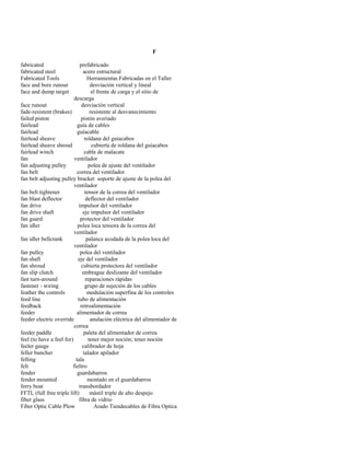 F 
fabricated prefabricado 
fabricated steel acero estructural 
Fabricated Tools Herramientas Fabricadas en el Taller 
face and bore runout desviación vertical y lineal 
face and dump target el frente de carga y el sitio de 
descarga 
face runout desviación vertical 
fade-resistent (brakes) resistente al desvanecimiento 
failed piston pistón averiado 
fairlead guía de cables 
fairlead guíacable 
fairlead sheave roldana del guíacabos 
fairlead sheave shroud cubierta de roldana del guíacabos 
fairlead winch cable de malacate 
fan ventilador 
fan adjusting pulley polea de ajuste del ventilador 
fan belt correa del ventilador 
fan belt adjusting pulley bracket soporte de ajuste de la polea del 
ventilador 
fan belt tightener tensor de la correa del ventilador 
fan blast deflector deflector del ventilador 
fan drive impulsor del ventilador 
fan drive shaft eje impulsor del ventilador 
fan guard protector del ventilador 
fan idler polea loca tensora de la correa del 
ventilador 
fan idler bellcrank palanca acodada de la polea loca del 
ventilador 
fan pulley polea del ventilador 
fan shaft eje del ventilador 
fan shroud cubierta protectora del ventilador 
fan slip clutch embrague deslizante del ventilador 
fast turn-around reparaciones rápidas 
fastener - wiring grupo de sujeción de los cables 
feather the controls modulación superfina de los controles 
feed line tubo de alimentación 
feedback retroalimentación 
feeder alimentador de correa 
feeder electric override anulación eléctrica del alimentador de 
correa 
feeder paddle paleta del alimentador de correa 
feel (to have a feel for) tener mejor noción; tener noción 
feeler gauge calibrador de hoja 
feller buncher talador apilador 
felling tala 
felt fieltro 
fender guardabarros 
fender mounted montado en el guardabarros 
ferry boat transbordador 
FFTL (full free triple lift) mástil triple de alto despejo 
fiber glass fibra de vidrio 
Fiber Optic Cable Plow Arado Tiendecables de Fibra Optica  