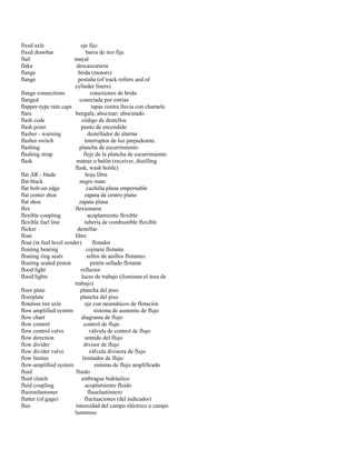 fixed axle eje fijo 
fixed drawbar barra de tiro fija 
flail mayal 
flake descascararse 
flange brida (motors) 
flange pestaña (of track rollers and of 
cylinder liners) 
flange connections conexiones de brida 
flanged conectada por estrías 
flapper-type rain caps tapas contra lluvia con charnela 
flare bengala; abocinar; abocinado 
flash code código de destellos 
flash point punto de encendido 
flasher - warning destellador de alarma 
flasher switch interruptor de luz parpadeante 
flashing plancha de escurrimiento 
flashing strap fleje de la plancha de escurrimiento 
flask matraz o balón (receiver, distilling 
flask, wash bottle) 
flat AR - blade hoja libre 
flat black negro mate 
flat bolt-on edge cuchilla plana empernable 
flat center shoe zapata de centro plano 
flat shoe zapata plana 
flex flexionarse 
flexible coupling acoplamiento flexible 
flexible fuel line tubería de combustible flexible 
flicker destellar 
float libre 
float (in fuel level sender) flotador 
floating bearing cojinete flotante 
floating ring seals sellos de anillos flotantes 
floating sealed piston pistón sellado flotante 
flood light reflector 
flood lights luces de trabajo (iluminan el área de 
trabajo) 
floor plate plancha del piso 
floorplate plancha del piso 
flotation tire axle eje con neumáticos de flotación 
flow amplified system sistema de aumento de flujo 
flow chart diagrama de flujo 
flow control control de flujo 
flow control valve válvula de control de flujo 
flow direction sentido del flujo 
flow divider divisor de flujo 
flow divider valve válvula divisora de flujo 
flow limiter limitador de flujo 
flow-amplified system sistema de flujo amplificado 
fluid fluido 
fluid clutch embrague hidráulico 
fluid coupling acoplamiento fluido 
fluoroelastomer fluoelastómero 
flutter (of gage) fluctuaciones (del indicador) 
flux intensidad del campo eléctrico o campo 
luminoso  