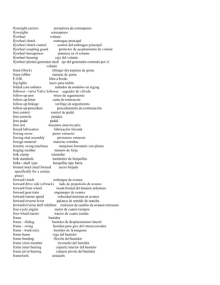 flyweight carriers portadores de contrapesos 
flyweights contrapesos 
flywheel volante 
flywheel clutch embrague principal 
flywheel clutch control control del embrague principal 
flywheel coupling guard protector de acoplamiento de volante 
flywheel horsepower potencia en el volante 
flywheel housing caja del volante 
flywheel piloted generator shaft eje del generador centrado por el 
volante 
foam (block) (bloque de) espuma de goma 
foam rubber espuma de goma 
F.O.B. libre a bordo 
fog lights luces para niebla 
folded core radiator radiador de módulos en zigzag 
follower - valve Valve follower seguidor de válvula 
follow-up arm brazo de seguimiento 
follow-up letter carta de reiteración 
follow-up linkage varillaje de seguimiento 
follow-up procedure procedimiento de continuación 
foot control control de pedal 
foot controls pedales 
foot pedal pedal 
foot rest descanso para los pies 
forced lubrication lubricación forzada 
forcing screw perno extractor 
forcing stud assembly prisionero extractor 
foreign material materias extrañas 
forestry swing machines máquinas forestales con pluma 
forging number número de forja 
fork clamp retenedor 
fork standards montantes de horquillas 
forks - shaft type horquillas tipo barra 
formed steel (steel formed acero forjado 
specifically for a certain 
piece) 
forward clutch embrague de avance 
forward drive side (of track) lado de propulsión de avance 
forward front wheel rueda frontal del tándem delantero 
forward gear train engranajes de avance 
forward runout speed velocidad máxima en avance 
forward-reverse lever palanca de sentido de marcha 
forward-reverse shift inhibitor restrictor de cambio de avance-retroceso 
four-cycle engine motor de cuatro tiempos 
four-wheel tractor tractor de cuatro ruedas 
frame bastidor 
frame - sliding bastidor de desplazamiento lateral 
frame - swing bastidor para giro del retroexcavador 
frame - truck (etc) bastidor de la máquina 
frame beam viga del bastidor 
frame bending flexión del bastidor 
frame cross member travesaño del bastidor 
frame inner bearing cojinete interior del bastidor 
frame pivot bearing cojinete pivote del bastidor 
framework armazón  