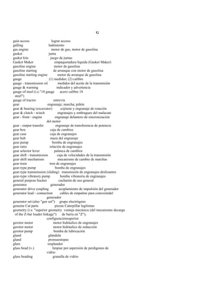 G 
gain access lograr acceso 
galling ludimiento 
gas engine motor de gas; motor de gasolina 
gasket junta 
gasket kits juego de juntas 
Gasket Maker empaquetadura líquida (Gasket Maker) 
gasoline engine motor de gasolina 
gasoline starting de arranque con motor de gasolina 
gasoline starting engine motor de arranque de gasolina 
gauge (1) medidor; (2) calibre 
gauge - transmission oil medidor del aceite de la transmisión 
gauge & warning indicador y advertencia 
gauge of steel (i.e."18 gauge acero calibre 18 
steel") 
gauge of tractor entrevía 
gear engranaje; marcha; piñón 
gear & bearing (excavator) cojinete y engranaje de rotación 
gear & clutch - winch engranajes y embragues del malacate 
gear - front - engine engranaje delantero de sincronización 
del motor 
gear - output transfer engranaje de transferencia de potencia 
gear box caja de cambios 
gear case caja de engranajes 
gear hub maza del engranaje 
gear pump bomba de engranajes 
gear ratio relación de engranajes 
gear selector lever palanca de cambios 
gear shift - transmission caja de velocidades de la transmisión 
gear shift mechanism mecanismo de cambio de marchas 
gear train tren de engranajes 
gear-type pump bomba de engranajes 
gear-type transmission (sliding) transmisión de engranajes deslizantes 
gear-type vibratory pump bomba vibratoria de engranajes 
general purpose bucket cucharón de uso general 
generator generador 
generator drive coupling acoplamiento de impulsión del generador 
generator lead - connection cables de empalme para conexióndel 
generador 
generator set (also "gen set") grupo electrógeno 
genuine Cat parts piezas Caterpillar legítimas 
geometry (i.e. "superior geometry ventaja mecánica (del mecanismo decarga 
of the Z-bar loader linkage") de barra en "Z"); 
configuraciónsuperior 
gerotor motor motor hidráulico de engranajes 
gerotor motor motor hidráulico de reducción 
gerotor pump bomba de lubricación 
gland glándula 
gland prensaestopas 
glare resplandor 
glass bead (v.) limpiar por aspersión de perdigones de 
vidrio 
glass beading granalla de vidrio  
