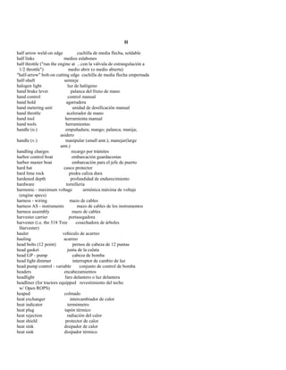 H 
half arrow weld-on edge cuchilla de media flecha, soldable 
half links medios eslabones 
half throttle ("run the engine at ...con la válvula de estrangulación a 
1/2 throttle") medio abrir (o medio abierta) 
"half-arrow" bolt-on cutting edge cuchilla de media flecha empernada 
half-shaft semieje 
halogen light luz de halógeno 
hand brake lever palanca del freno de mano 
hand control control manual 
hand hold agarradera 
hand metering unit unidad de dosificación manual 
hand throttle acelerador de mano 
hand tool herramienta manual 
hand tools herramientas 
handle (n.) empuñadura; mango; palanca; manija; 
asidero 
handle (v.) manipular (small amt.); manejar(large 
amt.) 
handling charges recargo por trámites 
harbor control boat embarcación guardacostas 
harbor master boat embarcación para el jefe de puerto 
hard hat casco protector 
hard lime rock piedra caliza dura 
hardened depth profundidad de endurecimiento 
hardware tornillería 
harmonic - maximum voltage armónica máxima de voltaje 
(engine specs) 
harness - wiring mazo de cables 
harness AS - instruments mazo de cables de los instrumentos 
harness assembly mazo de cables 
harvester carrier portasegadora 
harvester (i.e. the 518 Tree cosechadora de árboles 
Harvester) 
hauler vehículo de acarreo 
hauling acarreo 
head bolts (12 point) pernos de cabeza de 12 puntas 
head gasket junta de la culata 
head GP - pump cabeza de bomba 
head light dimmer interruptor de cambio de luz 
head pump control - variable conjunto de control de bomba 
headers encabezamientos 
headlight faro delantero o luz delantera 
headliner (for tractors equipped revestimiento del techo 
w/ Open ROPS) 
heaped colmado 
heat exchanger intercambiador de calor 
heat indicator termómetro 
heat plug tapón térmico 
heat rejection radiación del calor 
heat shield protector de calor 
heat sink disipador de calor 
heat sink disipador térmico  