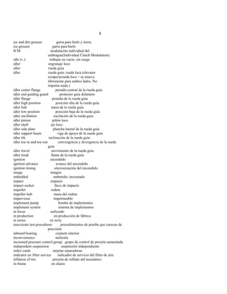 I 
ice and dirt grouser garra para hielo y tierra 
ice grouser garra para hielo 
ICM modulación individual del 
embrague(Individual Clutch Modulation) 
idle (v.) trabajar en vacío, sin carga 
idler engranaje loco 
idler rueda guía 
idler rueda guía; rueda loca (elevator 
scraper)(rueda loca = se mueve 
libremente para ambos lados. No 
impulsa nada.) 
idler center flange pestaña central de la rueda guía 
idler end guiding guard protector guía delantero 
idler flange pestaña de la rueda guía 
idler high position posición alta de la rueda guía 
idler hub maza de la rueda guía 
idler low position posición baja de la rueda guía 
idler oscillation oscilación de la rueda guía 
idler pinion piñón loco 
idler shaft eje loco 
idler side plate plancha lateral de la rueda guía 
idler support beam viga de apoyo de la rueda guía 
idler tilt inclinación de la rueda guía 
idler toe-in and toe-out convergencia y divergencia de la rueda 
guía 
idler travel movimiento de la rueda guía 
idler tread llanta de la rueda guía 
ignition encendido 
ignition advance avance del encendido 
ignition timing sincronización del encendido 
image imagen 
imbedded embutido; incrustado 
impact impacto 
impact socket llave de impacto 
impeller rodete 
impeller hub maza del rodete 
impervious impermeable 
implement pump bomba de implementos 
implement system sistema de implementos 
in focus enfocado 
in production en producción de fábrica 
in series en serie 
inaccurate test procedures procedimientos de prueba que carecen de 
precisión 
inboard bearing cojinete interior 
inconvenience molestia 
increased preesure control group grupo de control de presión aumentada 
independent suspension suspensión independiente 
index cards tarjetas separadoras 
indicator air filter service indicador de servicio del filtro de aire 
inflation of tire presión de inflado del neumático 
in-frame en chasis  