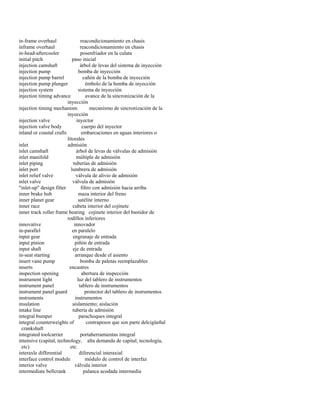 in-frame overhaul reacondicionamiento en chasis 
inframe overhaul reacondicionamiento en chasis 
in-head-aftercooler posenfriador en la culata 
initial pitch paso inicial 
injection camshaft árbol de levas del sistema de inyección 
injection pump bomba de inyección 
injection pump barrel cañón de la bomba de inyección 
injection pump plunger émbolo de la bomba de inyección 
injection system sistema de inyección 
injection timing advance avance de la sincronización de la 
inyección 
injection timing mechanism mecanismo de sincronización de la 
inyección 
injection valve inyector 
injection valve body cuerpo del inyector 
inland or coastal crafts embarcaciones en aguas interiores o 
litorales 
inlet admisión 
inlet camshaft árbol de levas de válvulas de admisión 
inlet manifold múltiple de admisión 
inlet piping tuberías de admisión 
inlet port lumbrera de admisión 
inlet relief valve válvula de alivio de admisión 
inlet valve válvula de admisión 
"inlet-up" design filter filtro con admisión hacia arriba 
inner brake hub maza interior del freno 
inner planet gear satélite interno 
inner race cubeta interior del cojinete 
inner track roller frame bearing cojinete interior del bastidor de 
rodillos inferiores 
innovative innovador 
in-parallel en paralelo 
input gear engranaje de entrada 
input pinion piñón de entrada 
input shaft eje de entrada 
in-seat starting arranque desde el asiento 
insert vane pump bomba de paletas reemplazables 
inserts encastres 
inspection opening abertura de inspección 
instrument light luz del tablero de instrumentos 
instrument panel tablero de instrumentos 
instrument panel guard protector del tablero de instrumentos 
instruments instrumentos 
insulation aislamiento; aislación 
intake line tubería de admisión 
integral bumper parachoques integral 
integral counterweights of contrapesos que son parte delcigüeñal 
crankshaft 
integrated toolcarrier portaherramientas integral 
intensive (capital, technology, alta demanda de capital, tecnología, 
etc) etc. 
interaxle differential diferencial interaxial 
interface control module módulo de control de interfaz 
interior valve válvula interior 
intermediate bellcrank palanca acodada intermedia  