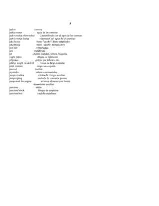 J 
jacket camisa 
jacket water agua de las camisas 
jacket water aftercooled posenfriado con el agua de las camisas 
jacket water heater calentador del agua de las camisas 
jake brake freno "jacobs"; freno retardador 
jake brake freno "jacobs" (retardador) 
jam nut contratuerca 
jaw mandíbula 
jet chorro; surtidor, tobera, boquilla 
jiggle valve válvula de retención 
jillpokes golpes por árboles, etc. 
jobber length twist drill broca de largo estándar 
joint venture empresa conjunta 
journal muñón 
joysticks palancas universales 
jumper cables cables de energía auxiliar 
jumper plug enchufe de conexión puente 
jump-start the engine arrancar el motor con fuente 
decorriente auxiliar 
junction unión 
junction block bloque de empalme 
junction box caja de empalmes  