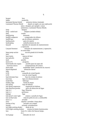 L 
lacquer laca 
ladder escalerilla 
laminated thermal shield protector térmico laminado 
Laminated Thermo-Shield dejarlo en inglés con una explicación 
antes o después; por ejemplo: coraza 
antitérmica, Laminated Thermo-Shield, 
lamp lámpara 
lamp - sealed unit lámpara (unidad sellada) 
land resalto 
landclearing desmonte 
landfill compactor compactador de rellenos 
landfill gas gas de rellenos sanitarios 
landing jacks gatos de soporte 
landscaping embellecimiento de sitio 
lanyard sujetador de manuales de mantenimiento 
y reparación 
Lanyard literature manuales de mantenimiento y reparación, 
no removibles 
large pump section sección grande de la bomba 
laser láser 
laser tracks marcas de láser 
last (adverb) al último 
latch pestillo 
latch (LT) picaporte 
latch handle (for engine pestillo (para las tapas del 
enclosure doors) compartimiento del motor) 
latch mode modalidad "latch" (anulación de crucero) 
lateral alignment alineación lateral 
lathe torno 
LCD ventanilla de cristal líquido 
LCD visor de cristal líquido 
lead chromate base base de cromato de plomo 
lead time lapso de rebastecimiento 
leadership liderazgo 
leading edge borde de ataque 
leaf spring hoja de ballesta 
leaf spring suspension suspensión de ballesta 
leak detection powder polvo de detección de fugas 
leak (n.) fuga, filtración 
leak (v.) perforarse 
leakage fuga 
leak-proof; water-tight estanco; a prueba de fugas 
lean air/fuel ratio relación pobre de aire a combustible 
lease (v.) arrendar 
lease alquilar o arrendar a largo plazo 
leasing to buy arriendo con compra 
leasing arriendo; arrendamiento 
led (light emitting diode) diodo de luz 
LED (light emitting diodes) sistema de diodos luminiscentes 
lens lente (f.); vidrio (for beacon lamps, 
etc.) 
level gauge indicador de nivel  