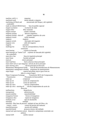 M 
machine; mill (v.) maquinar 
machined tooth diente labrado a máquina 
machining (of block and mecanizado (del bloque y del cigüeñal) 
crankshaft) 
made-as-ordered (MAO) basis base de pedido especial 
magnet excitation excitación de imán 
magnet filter filtro imantado 
magnet strainer colador imantado 
magnetic pickup detector magnético 
magnetic pickup - shut-off captador magnético de corte 
magnetic screen rejilla imantada 
magneto magneto 
magneto switch interruptor del magneto 
magneto wire cable del magneto 
magnify aumentar 
mail(ing) list lista de correspondencia; lista de 
remisiones 
main bearing cojinete de bancada 
main bearings (or "mains") (of cojinetes de bancada (del cigüeñal) 
the crankshaft) 
main drive line línea de impulsión principal 
main frame bastidor principal 
main jet chorro principal 
main load buss barra colectora (línea principal) 
main relief valve (1 por máquina) válvula de alivio principal 
main steering valve válvula principal de dirección 
Maintenance Management Guide Guía de Recomendaciones de Mantenimiento 
maintenance management schedule programas de mantenimiento 
major bogie soporte basculante mayor (goes from an 
idler to a minor bogie) 
Major Component Exchange Transmisión MCE (de Componentes 
Transmission Principales de Intercambio) 
make-up compensar 
make-up oil aceite de compensación 
make-up oil aceite de reposición 
make-up valve válvula compensadora 
make-up valve - steering oil válvula compensadora de aceite de 
dirección 
malfunctions desperfectos 
management administración 
maneuverability maniobrabilidad 
manganese bronze bronce al manganeso 
manganese shoe zapata de manganeso 
manhole cover tapa de alcantarilla 
manifold múltiple 
manifold - filter base & pressure múltiple de base del filtro y de 
control - winch control de presión del malacate 
manifold pressure presión del múltiple 
manifold shield protector térmico del múltiple 
manual anti-spin traction system dispositivo antipatinaje controlado con 
palanca 
manual shift cambio manual  