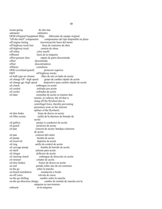 O 
ocean-going de alta mar 
odometer odómetro 
OEM (Original Equipment Mfg) fabricante de equipo original 
"off-the-shelf" components componentes del tipo disponible en plaza 
off-engine timing sincronización fuera del motor 
off-highway truck line línea de camiones de obra 
off-highway truck camión de obras 
off-white color marfil 
offboard fuera de la máquina 
offset grouser shoe zapata de garra descentrada 
offset descentrado 
offset descentrado(a) 
offshore costafuera 
OHG (overhead guard) protector superior 
OHT off highway trucks 
oil bath type air cleaner filtro de aire en baño de aceite 
oil change GP - high speed grupo de cambio rápido de aceite 
oil change gp--high speed dispositivo para cambio rápido de aceite 
oil clutch embrague en aceite 
oil cooled enfriado por aceite 
oil cooler enfriador de aceite 
oil dam retenedor de aceite (a retainer that 
retains, or collects, the oil that is 
slung off the flywheel due to 
centrifugal force, thereby preventing 
premature wear on the internal 
splines of the flywheel) 
oil disc brake freno de discos en aceite 
oil filler screen rejilla de la abertura de llenado de 
aceite 
oil gallery pasaje (o conducto) de aceite 
oil guard protector de aceite 
oil pan colector de aceite; bandeja colectora 
de aceite 
oil pan colector del cárter 
oil pump bomba de aceite 
oil reservoir depósito de aceite 
oil ring anillo de control de aceite 
oil scavage pump bomba de barrido de aceite 
oil shelf saliente para aceite 
oil slinger deflector de aceite 
oil steering clutch embrague de dirección en aceite 
oil strainer colador de aceite 
oil-disc-brakes frenos de discos en aceite 
on end parado sobre uno de sus extremos 
on the go sobre la marcha 
on-board installation instalación a bordo 
on-off valve válvula de cierre 
on-the-go shifting cambio sobre la marcha 
on-the-go-direction change cambio de sentido de marcha con la 
máquina en movimiento 
onboard en la máquina  