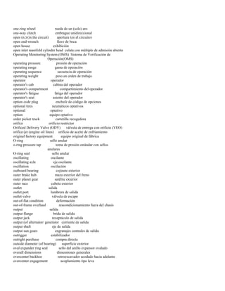 one-ring wheel rueda de un (solo) aro 
one-way clutch embrague unidireccional 
open (n.) (in the circuit) apertura (en el circuito) 
open end wrench llave de boca 
open house exhibición 
open inlet manifold cylinder head culata con múltiple de admisión abierto 
Operating Monitoring System (OMS) Sistema de Verificación de 
Operación(OMS) 
operating pressure presión de operación 
operating range gama de operación 
operating sequence secuencia de operación 
operating weight peso en orden de trabajo 
operator operador 
operator's cab cabina del operador 
operator's compartment compartimiento del operador 
operator's fatigue fatiga del operador 
operator's seat asiento del operador 
option code plug enchufe de código de opciones 
optional tires neumáticos optativos 
optional optativo 
option equipo optativo 
order picker truck carretilla recogedora 
orifice orificio restrictor 
Orificed Delivery Valve (ODV) válvula de entrega con orificio (VEO) 
orifice-jet (engine oil lines) orificio de aceite de enfriamiento 
original factory equipment equipo original de fábrica 
O-ring sello anular 
o-ring pressure tap toma de presión estándar con sellos 
anulares 
O-ring seal sello anular 
oscillating oscilante 
oscillating axle eje oscilante 
oscillation oscilación 
outboard bearing cojinete exterior 
outer brake hub maza exterior del freno 
outer planet gear satélite exterior 
outer race cubeta exterior 
outlet salida 
outlet port lumbrera de salida 
outlet valve válvula de escape 
out-of-flat condition deformación 
out-of-frame overhaul reacondicionamiento fuera del chasis 
output salida 
output flange brida de salida 
output jack receptáculo de salida 
output (of alternator/ generator corriente de salida 
output shaft eje de salida 
output sun gears engranajes centrales de salida 
outrigger estabilizador 
outright purchase compra directa 
outside diameter (of bearing) superficie exterior 
oval expander ring seal sello del anillo expansor ovalado 
overall dimensions dimensiones generales 
overcenter backhoe retroexcavador acodado hacia adelante 
overcenter engagement acoplamiento tipo leva  