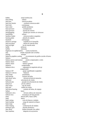B 
babbit metal antifricción 
back filling relleno 
back hoe retroexcavadora 
back hoe bucket cucharón retroexcavador 
back lash contrajuego 
back order pedido pendiente 
back pressure contrapresión 
back pressure presión de retorno 
backdragging alisado por arrastre en retroceso 
backfilling relleno 
backhoe loader retroexcavadora cargadora 
backing plate plancha de soporte 
backlash contrajuego 
backrest carriage respaldo de la horquilla 
back-up alarm alarma de marcha atrás 
back-up light luz de marcha atrás 
baffle deflector 
baffles ménsulas 
baghouse (in asphalt plant) caseta recolectora 
bail estribo arqueado (de la traílla) 
bailing achique 
baked-in graphite coating revestimiento de grafito cocido al horno 
balance equilibrio 
balance piston and retainer pistón compensador y retén 
balance sheet balance 
balance sheet balance general 
balancer compensador 
balancer drive engranaje de impulsión del eje 
compensador 
balancer GP grupo equilibrador (cigüeñal) 
balancer (valves) balancín 
bale clamp portafardos 
ball bearing cojinete de bolas 
ball check valve válvula de bola de retención 
ball joint articulación de rótula 
ball joint pin pasador de articulación de rótula 
ball pivot pivote esférico 
ball socket caja de rótula 
ball stud muñón de rótula 
ball thrust bearing cojinete de bolas, de empuje 
ballast lastre 
ballcheck valve válvula esférica de retención 
balloon tires neumáticos de baja presión 
bank bancal (DF); banco (DN) 
bank banco 
bank cutting corte de bancos o taludes 
bank loading carga de material en banco 
bank slope talud 
bank sloping conformación de taludes 
barbeque grill parrilla doméstica 
bare drum tambor desnudo (sin cable) 
bare machine máquina sin accesorios  
