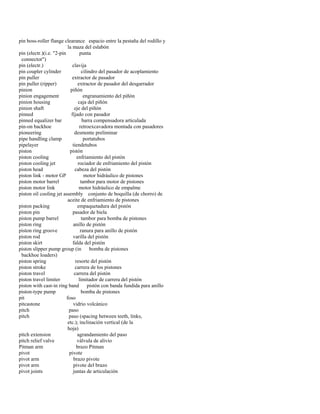 pin boss-roller flange clearance espacio entre la pestaña del rodillo y 
la maza del eslabón 
pin (electr.)(i.e. "2-pin punta 
connector") 
pin (electr.) clavija 
pin coupler cylinder cilindro del pasador de acoplamiento 
pin puller extractor de pasador 
pin puller (ripper) extractor de pasador del desgarrador 
pinion piñón 
pinion engagement engranamiento del piñón 
pinion housing caja del piñón 
pinion shaft eje del piñón 
pinned fijado con pasador 
pinned equalizer bar barra compensadora articulada 
pin-on backhoe retroexcavadora montada con pasadores 
pioneering desmonte preliminar 
pipe handling clamp portatubos 
pipelayer tiendetubos 
piston pistón 
piston cooling enfriamiento del pistón 
piston cooling jet rociador de enfriamiento del pistón 
piston head cabeza del pistón 
piston link - motor GP motor hidráulico de pistones 
piston motor barrel tambor para motor de pistones 
piston motor link motor hidráulico de empalme 
piston oil cooling jet assembly conjunto de boquilla (de chorro) de 
aceite de enfriamiento de pistones 
piston packing empaquetadura del pistón 
piston pin pasador de biela 
piston pump barrel tambor para bomba de pistones 
piston ring anillo de pistón 
piston ring groove ranura para anillo de pistón 
piston rod varilla del pistón 
piston skirt falda del pistón 
piston slipper pump group (in bomba de pistones 
backhoe loaders) 
piston spring resorte del pistón 
piston stroke carrera de los pistones 
piston travel carrera del pistón 
piston travel limiter limitador de carrera del pistón 
piston with cast-in ring band pistón con banda fundida para anillo 
piston-type pump bomba de pistones 
pit foso 
pitcastone vidrio volcánico 
pitch paso 
pitch paso (spacing between teeth, links, 
etc.); inclinación vertical (de la 
hoja) 
pitch extension agrandamiento del paso 
pitch relief valve válvula de alivio 
Pitman arm brazo Pitman 
pivot pivote 
pivot arm brazo pivote 
pivot arm pivote del brazo 
pivot joints juntas de articulación  