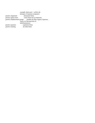 example, drain port = orificio de 
drenaje); (3) puerta (computer) 
positive alignment alineación firme 
positive apron close cierre firme de la compuerta 
positive displacement pumps bombas de flujo seguro (vigoroso, 
fuerte sin fluctuaciones ni 
debilitamientos) 
positive ejection expulsión firme 
positive locking de traba firme  