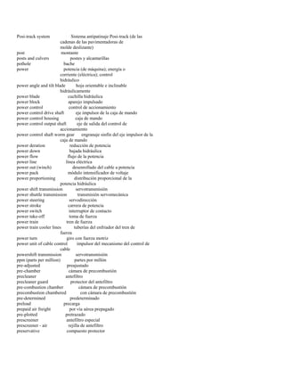 Posi-track system Sistema antipatinaje Posi-track (de las 
cadenas de las pavimentadoras de 
molde deslizante) 
post montante 
posts and culvers postes y alcantarillas 
pothole bache 
power potencia (de máquina); energía o 
corriente (eléctrica); control 
hidráulico 
power angle and tilt blade hoja orientable e inclinable 
hidráulicamente 
power blade cuchilla hidráulica 
power block aparejo impulsado 
power control control de accionamiento 
power control drive shaft eje impulsor de la caja de mando 
power control housing caja de mando 
power control output shaft eje de salida del control de 
accionamiento 
power control shaft worm gear engranaje sinfín del eje impulsor de la 
caja de mando 
power deration reducción de potencia 
power down bajada hidráulica 
power flow flujo de la potencia 
power line línea eléctrica 
power out (winch) desenrollado del cable a potencia 
power pack módulo intensificador de voltaje 
power proportioning distribución proporcional de la 
potencia hidráulica 
power shift transmission servotransmisión 
power shuttle transmission transmisión servomecánica 
power steering servodirección 
power stroke carrera de potencia 
power switch interruptor de contacto 
power take-off toma de fuerza 
power train tren de fuerza 
power train cooler lines tuberías del enfriador del tren de 
fuerza 
power turn giro con fuerza motriz 
power unit of cable control impulsor del mecanismo del control de 
cable 
powershift transmission servotransmisión 
ppm (parts per million) partes por millón 
pre-adjusted preajustado 
pre-chamber cámara de precombustión 
precleaner antefiltro 
precleaner guard protector del antefiltro 
pre-combustion chamber cámara de precombustión 
precombustion chambered con cámara de precombustión 
pre-determined predeterminado 
preload precarga 
prepaid air freight por vía aérea prepagado 
pre-plotted pretrazado 
prescreener antefiltro especial 
prescreener - air rejilla de antefiltro 
preservative compuesto protector  