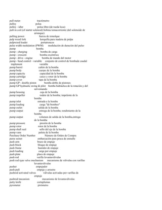 pull meter tractómetro 
pulley polea 
pulley - idler polea libre (de rueda loca) 
pull-in coil (of starter solenoid) bobina tomacorriente (del solenoide de 
arranque) 
pulling power fuerza de remolque 
pulp wood fork horquilla para madera de pulpa 
pulpwood loader portatroncos 
pulse width modulation (PWM) modulación de duración del pulso 
pump bomba 
pump - charging bomba de carga 
pump - crescent bomba excéntrica 
pump - drive - engine bomba de mando del motor 
pump - head control - variable conjunto de control de bombade caudal 
implement variable 
pump barrel cañón de la bomba 
pump body cuerpo de la bomba 
pump capacity capacidad de la bomba 
pump cartridge casco y rotor de la bomba 
pump cover tapa de la bomba 
pump GP - double piston bomba doble de pistones 
pump GP hydraulic swing & pilot bomba hidráulica de la rotación y del 
servomando 
pump housing caja de la bomba 
pump impeller rodete de la bomba; impelente de la 
bomba 
pump inlet entrada a la bomba 
pump loading carga "de bombeo" 
pump outlet salida de la bomba 
pump output entrega de la bomba; rendimiento de la 
bomba 
pump output volumen de salida de la bomba,entrega 
de la bomba 
pump pressure presión de la bomba 
pump rotor rotor de la bomba 
pump shaft seal sello del eje de la bomba 
pump vane paleta de la bomba 
Purchase Order Number Número de Orden de Compra 
purse seiner embarcación para pesca de enmalle 
push arm brazo de empuje 
push block bloque de empuje 
push frame bastidor de empuje 
push loading carga por empuje 
push plate placa de empuje 
push rod varilla levantaválvulas 
push rod type valve mechanism mecanismo de válvulas con varillas 
levantaválvulas 
pusher empujador 
push-pull empuje y arrastre 
pushrod activated valves válvulas activadas por varillas de 
empuje 
pushrod mecanism mecanismo de levantaválvulas 
putty knife cortaplumas 
pyrometer pirómetro  